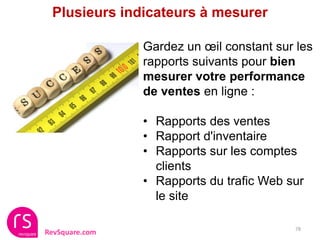 Plusieurs indicateurs à mesurer

                Gardez un œil constant sur les
                rapports suivants pour bien
                mesurer votre performance
                de ventes en ligne :

                • Rapports des ventes
                • Rapport d'inventaire
                • Rapports sur les comptes
                  clients
                • Rapports du trafic Web sur
                  le site

                                          78
RevSquare.com
 