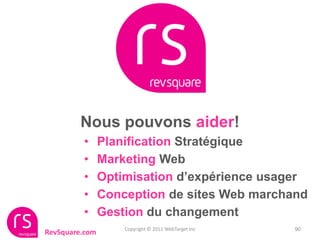 Nous pouvons aider!
         •      Planification Stratégique
         •      Marketing Web
         •      Optimisation d’expérience usager
         •      Conception de sites Web marchand
         •      Gestion du changement
                    Copyright © 2011 WebTarget Inc   90
RevSquare.com
 
