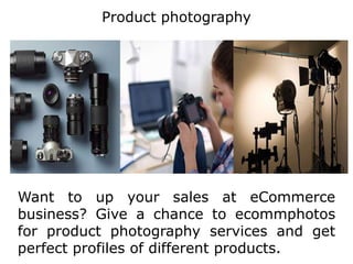 Product photography
Want to up your sales at eCommerce
business? Give a chance to ecommphotos
for product photography services and get
perfect profiles of different products.
 