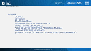 www.artesaniasdecolombia.com.co
Les presento mi libro:
NOMBRE:
CIUDAD:
ESTUDIOS:
TRABAJO ACTUAL:
EXPERIENCIA CON EL MUNDO DIGITAL:
EXPECTATIVAS DEL MODULO:
ALGO DE USTED (DEPORTES, AFICIONES, MÚSICA)
MARCA PREFERIDA – RAZONES
¿CUANDO FUE LA ÚLTIMA VEZ QUE UNA MARCA LO SORPRENDIÓ?
 