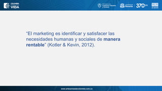 www.artesaniasdecolombia.com.co
“El marketing es identificar y satisfacer las
necesidades humanas y sociales de manera
rentable” (Kotler & Kevin, 2012).
 