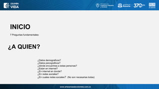 www.artesaniasdecolombia.com.co
INICIO
7 Preguntas fundamentales:
¿Datos demograficos?
¿Datos psicograficos?
¿dónde encuentras a estas personas?
¿Estan en internet?
¿En internet en donde?
¿En redes sociales?
¿En cuales redes sociales? (No son necesarias todas)
¿A QUIEN?
 