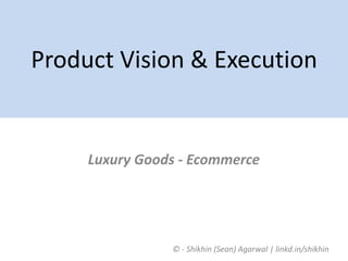 ©	-	Shikhin	(Sean)	Agarwal	|	linkd.in/shikhin	
Product	Vision	&	Execution
Luxury	Goods	-	Ecommerce
 