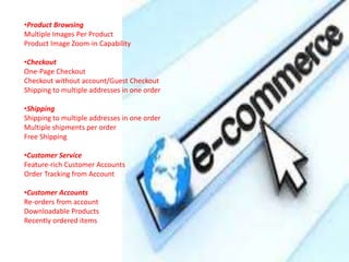 •Product Browsing
Multiple Images Per Product
Product Image Zoom-in Capability
•Checkout
One-Page Checkout
Checkout without account/Guest Checkout
Shipping to multiple addresses in one order
•Shipping
Shipping to multiple addresses in one order
Multiple shipments per order
Free Shipping
•Customer Service
Feature-rich Customer Accounts
Order Tracking from Account
•Customer Accounts
Re-orders from account
Downloadable Products
Recently ordered items
 