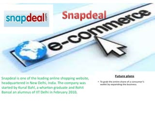 Snapdeal is one of the leading online shopping website,
headquartered in New Delhi, India. The company was
started by Kunal Bahl, a wharton graduate and Rohit
Bansal an alumnus of IIT Delhi in February 2010.
 