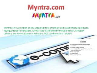 Myntra.com is an Indian online shopping store of fashion and casual lifestyle products,
headquartered in Bangalore. Myntra was established by Mukesh Bansal, Ashutosh
Lawania, and Vineet Saxena in February 2007. All three are IIT alumni.
 