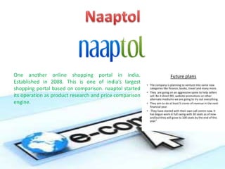 One another online shopping portal in india.
Established in 2008. This is one of india’s largest
shopping portal based on comparison. naaptol started
its operation as product research and price comparison
engine.
 