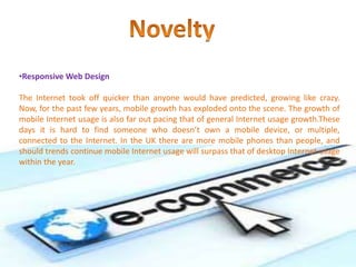 •Responsive Web Design
The Internet took off quicker than anyone would have predicted, growing like crazy.
Now, for the past few years, mobile growth has exploded onto the scene. The growth of
mobile Internet usage is also far out pacing that of general Internet usage growth.These
days it is hard to find someone who doesn’t own a mobile device, or multiple,
connected to the Internet. In the UK there are more mobile phones than people, and
should trends continue mobile Internet usage will surpass that of desktop Internet usage
within the year.
 