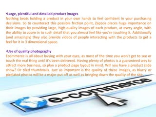 •Large, plentiful and detailed product images
Nothing beats holding a product in your own hands to feel confident in your purchasing
decisions. So to counteract this possible friction point, Zappos places huge importance on
their images by providing large, high-quality images of each product, at every angle, with
the ability to zoom in to such detail that you almost feel like you're touching it. Additionally
(and amazingly) they also provide videos of people interacting with the products to get a
feel for it in 3 dimensional space.
•Use of quality photography
Ecommerce is all about buying with your eyes, as most of the time you won't get to see or
touch the real thing until it's been delivered. Having plenty of photos is a guaranteed way to
attract more business, so plan a product page layout in mind. Will you have a product slide
show? Or tiled thumbnails. Just as important is the quality of these images, as blurry or
pixelated photos will be a major put off as well as bringing down the quality of the site.
 