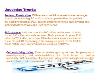 Upcoming Trends:
•Internet Penetration: With an exponential increase in internetusage,
there’s an increasing PC and broadband penetration, coupledwith
the declining prices of PCs. Tablets and smartphones have given a new
meaning toconnectivity and user experience.
•M-Commerce: India has more than900 million mobile users, of which
around 300 million use data services. Thisis expected to grow 1200
million by 2015. Also, more than 100 millionmobile users are expected
to use 3G and 4G connectivity in the coming few years. Of the total 90
million mobile users, only 27 million are active on theInternet.
•Sell everything online: Even as e-tailers gear up to meet the pressures of
same-day-shipping and next-day-delivery, the trend throws up another
opportunity. With streamlined logistics and supply chain management, e-tailers
could look at expanding the width of product range.
 