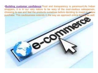 •Building customer confidence:Trust and transparency is paramount.As Indian
shoppers, it is in our very nature to be wary of the over-zealous salesperson,
choosing to see and feel the products ourselves before deciding to invest in a new
purchase. This cautiousness extends in the way we approach online buying as well.
 
