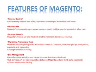 •Increase Control
Control every facet of your store, from merchandising to promotions and more.
•Increase ROI
Magento's commercial open source business model yields a superior product at a low cost.
•Increase Growth
Magento's feature-set and flexibility enable merchants to increase revenue.
•Marketing Promotions Tools
Flexible Coupons (pricing rules) with ability to restrict to stores, customer groups, time period,
products, and categories.
Catalog Promotional Pricing
•Site Management
Control multiple websites and stores from one Administration Panel
Web Services API for easy integration between Magento and any third-party application
A/B and Multivariate Testing
 