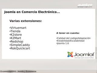 Joomla en Comercio Electrónico...


         Varias extensiones:

         ●Virtuemart
         ●Tienda
                                       A tener en cuenta:
         ●K2store

         ●K2Mart                       ●Calidad del codigo/Adaptación
                                       ●Estabilidad/Escalabilidad
         ●Redshop
                                       ●Joomla 1.6
         ●SimpleCaddy

         ●RokQuickcart




E-commretail2011: Joomla y Ecommerce
 