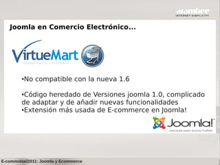 Joomla en Comercio Electrónico...




         ●   No compatible con la nueva 1.6

         ●Código heredado de Versiones joomla 1.0, complicado
         de adaptar y de añadir nuevas funcionalidades
         ●Extensión más usada de E-commerce en Joomla!




E-commretail2011: Joomla y Ecommerce
 