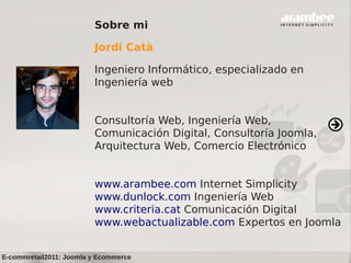 Sobre mi

                         Jordi Catà

                         Ingeniero Informático, especializado en
                         Ingeniería web


                         Consultoría Web, Ingeniería Web,
                         Comunicación Digital, Consultoría Joomla,
                         Arquitectura Web, Comercio Electrónico


                         www.arambee.com Internet Simplicity
                         www.dunlock.com Ingeniería Web
                         www.criteria.cat Comunicación Digital
                         www.webactualizable.com Expertos en Joomla


E-commretail2011: Joomla y Ecommerce
 