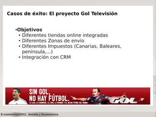 Casos de éxito: El proyecto Gol Televisión


         ●   Objetivos
             ● Diferentes tiendas online integradas

             ● Diferentes Zonas de envío

             ● Diferentes Impuestos (Canarias, Baleares,


               península,...)
             ● Integración con CRM




E-commretail2011: Joomla y Ecommerce
 