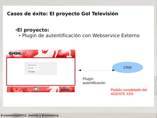Casos de éxito: El proyecto Gol Televisión


         ●   El proyecto:
              ● Plugin de autentificación con Webservice Externo




                                                                 CRM


                                        Pluigin
                                        autentificación
                                                          Pedido completado del
                                                          AGENTE XXX




E-commretail2011: Joomla y Ecommerce
 