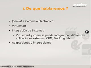 ¿ De que hablaremos ?


         ●   Joomla! Y Comercio Electrónico
         ●   Virtuemart
         ●   Integración de Sistemas
             ●   Virtuemart y como se puede integrar con diferentes
                 aplicaciones externas: CRM, Tracking, etc.
         ●   Adaptaciones y integraciones




E-commretail2011: Joomla y Ecommerce
 