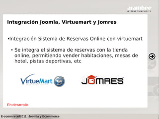 Integración Joomla, Virtuemart y Jomres


    ●   Integración Sistema de Reservas Online con virtuemart

        ●   Se integra el sistema de reservas con la tienda
            online, permitiendo vender habitaciones, mesas de
            hotel, pistas deportivas, etc




   En desarrollo


E-commretail2011: Joomla y Ecommerce
 
