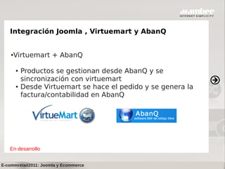 Integración Joomla , Virtuemart y AbanQ


    ●   Virtuemart + AbanQ

        ●   Productos se gestionan desde AbanQ y se
            sincronización con virtuemart
        ●   Desde Virtuemart se hace el pedido y se genera la
            factura/contabilidad en AbanQ




   En desarrollo


E-commretail2011: Joomla y Ecommerce
 
