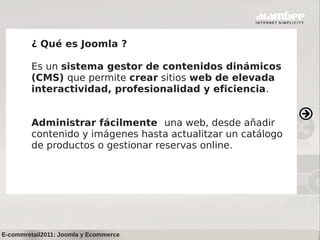 ¿ Qué es Joomla ?

         Es un sistema gestor de contenidos dinámicos
         (CMS) que permite crear sitios web de elevada
         interactividad, profesionalidad y eficiencia.


         Administrar fácilmente una web, desde añadir
         contenido y imágenes hasta actualitzar un catálogo
         de productos o gestionar reservas online.




E-commretail2011: Joomla y Ecommerce
 
