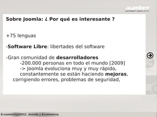 Sobre Joomla: ¿ Por qué es interesante ?


   +75 lenguas

   -Software Libre: libertades del software

   -Gran comunidad de desarrolladores
         -200.000 personas en todo el mundo [2009]
         -> Joomla evoluciona muy y muy rápido,
         constantemente se están haciendo mejoras,
      corrigiendo errores, problemas de seguridad,




E-commretail2011: Joomla y Ecommerce
 