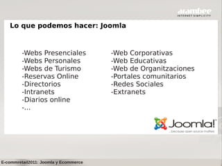 Lo que podemos hacer: Joomla



         -Webs Presenciales            -Web Corporativas
         -Webs Personales              -Web Educativas
         -Webs de Turismo              -Web de Organitzaciones
         -Reservas Online              -Portales comunitarios
         -Directorios                  -Redes Sociales
         -Intranets                    -Extranets
         -Diarios online
         -...




E-commretail2011: Joomla y Ecommerce
 