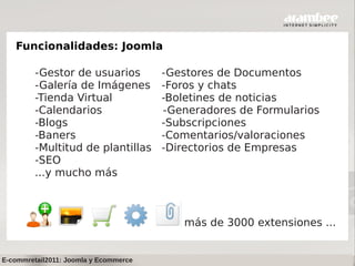 Funcionalidades: Joomla

         -Gestor de usuarios           -Gestores de Documentos
         -Galería de Imágenes          -Foros y chats
         -Tienda Virtual               -Boletines de noticias
         -Calendarios                  -Generadores de Formularios
         -Blogs                        -Subscripciones
         -Baners                       -Comentarios/valoraciones
         -Multitud de plantillas       -Directorios de Empresas
         -SEO
         ...y mucho más



                                          más de 3000 extensiones ...


E-commretail2011: Joomla y Ecommerce
 