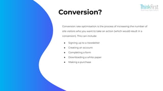 Conversion?
Conversion rate optimisation is the process of increasing the number of
site visitors who you want to take an action (which would result in a
conversion). This can include:
● Signing up to a newsletter
● Creating an account
● Completing a form
● Downloading a white paper
● Making a purchase
 