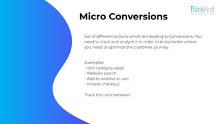 Micro Conversions
Set of different actions which are leading to Conversions. You
need to track and analyze it in order to know better where
you need to optimize the customer journey.
Examples:
- Visit category page
- Website search
- Add to wishlist or cart
- Initiate checkout
Track the ratio between.
 