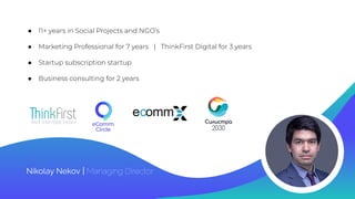 ● 11+ years in Social Projects and NGO’s
● Marketing Professional for 7 years | ThinkFirst Digital for 3 years
● Startup subscription startup
● Business consulting for 2 years
Nikolay Nekov | Managing Director
 