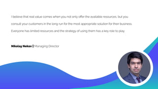 I believe that real value comes when you not only oﬀer the available resources, but you
consult your customers in the long run for the most appropriate solution for their business.
Everyone has limited resources and the strategy of using them has a key role to play.
Nikolay Nekov | Managing Director
 