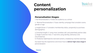 Content
personalization
Personalisation Stages:
1. No Personalisation /
/ treats the audience as a whole
2. Minimal Personalisation /
/ basic identity campaign that considers name,
gender or age
3. Insight Driven /
/ considers membership status, propensity to purchase,
demographics
4. Enriched Insight /
/ using more variables still, and potentially partner data
5. Single Customer View /
/ real-time using identity, behaviour and
circumstances
6. Predictive Optimised (ie next best actions, enabled by machine learning)
Our team has the experience and know-how to deliver high-class stage 6
personalisation.
Source
 