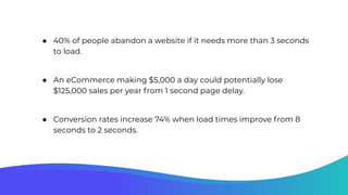 ● 40% of people abandon a website if it needs more than 3 seconds
to load.
● An eCommerce making $5,000 a day could potentially lose
$125,000 sales per year from 1 second page delay.
● Conversion rates increase 74% when load times improve from 8
seconds to 2 seconds.
 