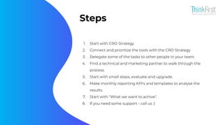 Steps
1. Start with CRO Strategy
2. Connect and prioritize the tools with the CRO Strategy
3. Delegate some of the tasks to other people in your team.
4. Find a technical and marketing partner to walk through the
process.
5. Start with small steps, evaluate and upgrade.
6. Make monthly reporting KPI's and templates to analyse the
results.
7. Start with "What we want to achive".
8. If you need some support - call us :)
 