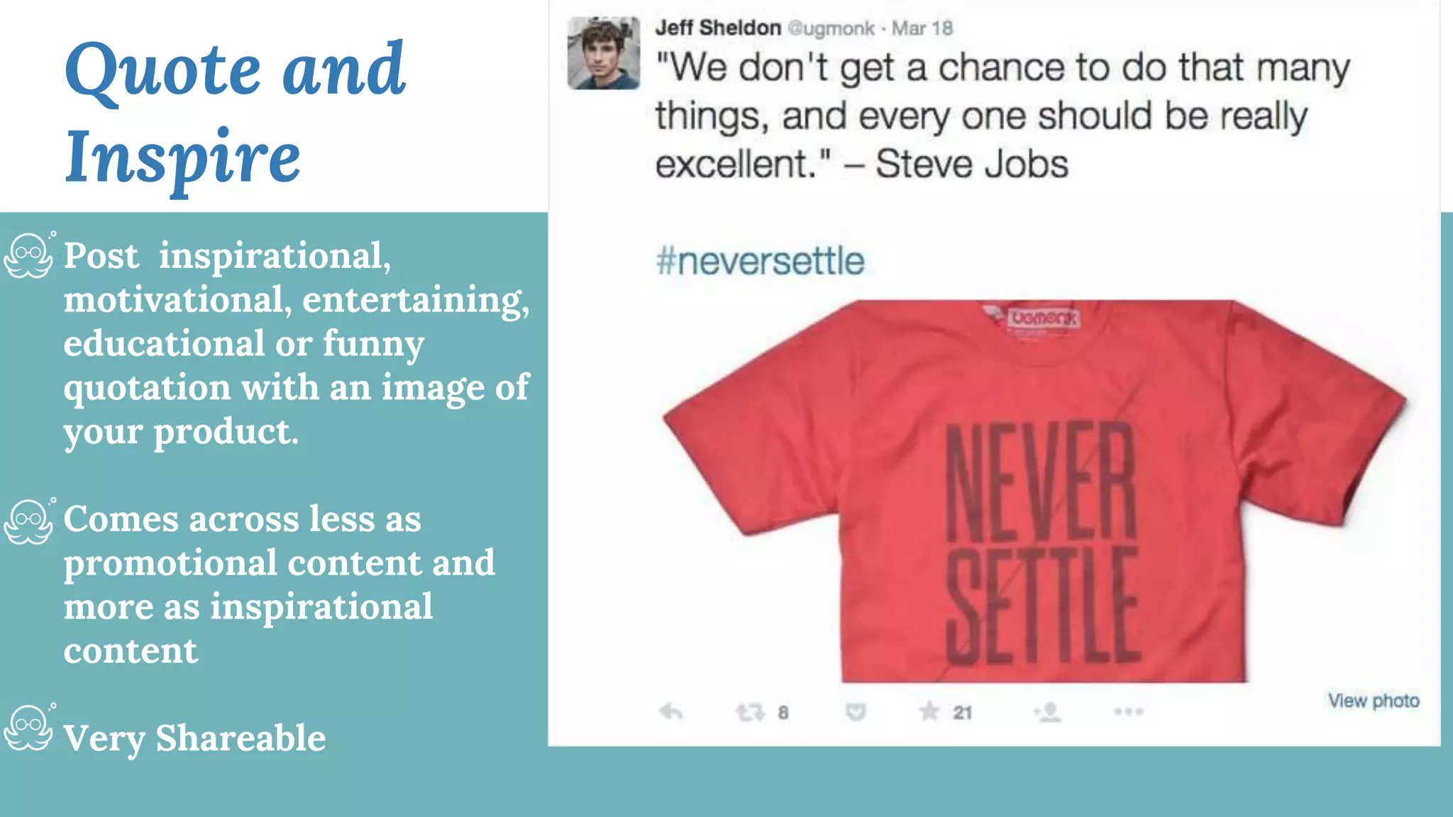 Quote and
Inspire
Post inspirational,
motivational, entertaining,
educational or funny
quotation with an image of
your product.
Comes across less as
promotional content and
more as inspirational
content
Very Shareable
 