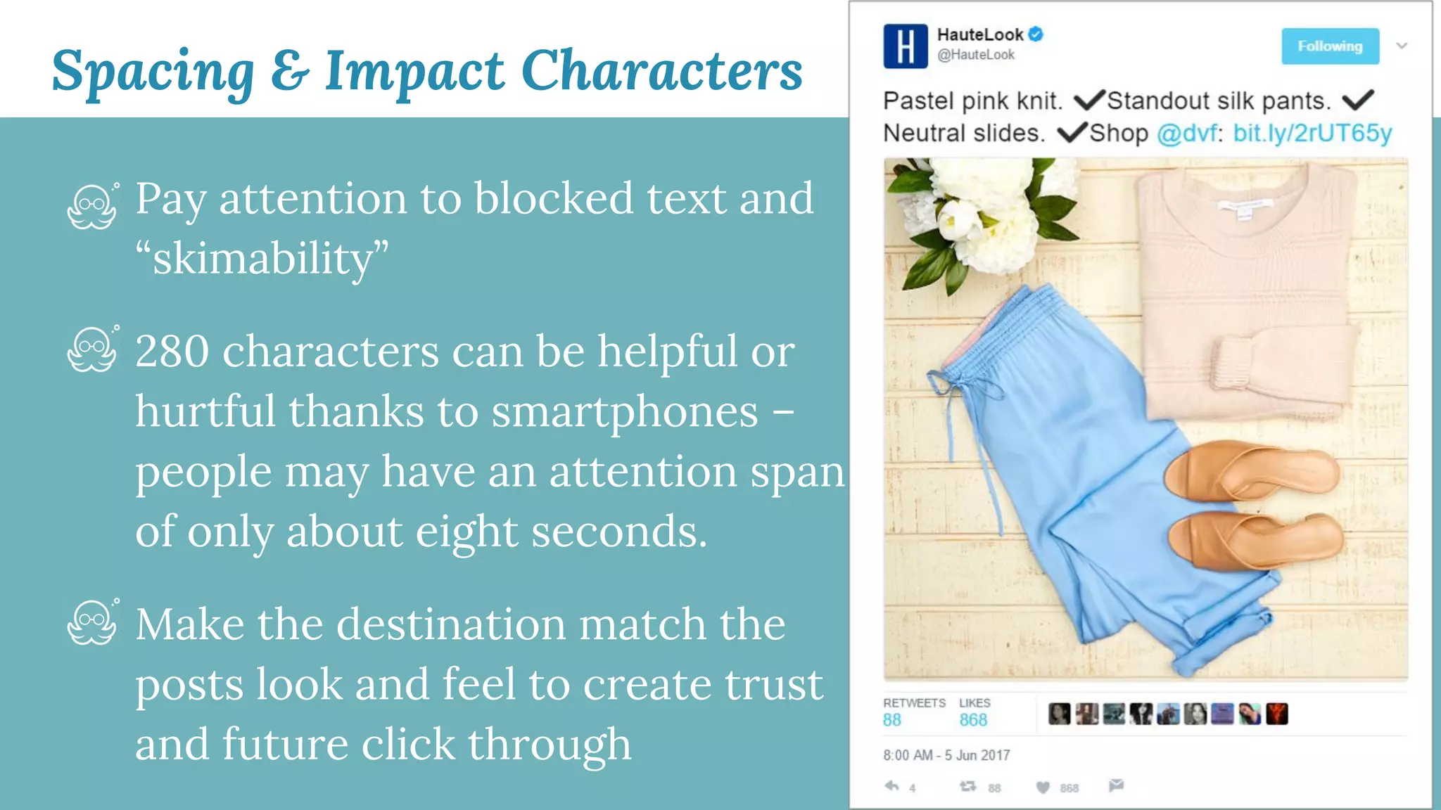 Spacing & Impact Characters
Pay attention to blocked text and
“skimability”
280 characters can be helpful or
hurtful thanks to smartphones –
people may have an attention span
of only about eight seconds.
Make the destination match the
posts look and feel to create trust
and future click through
 