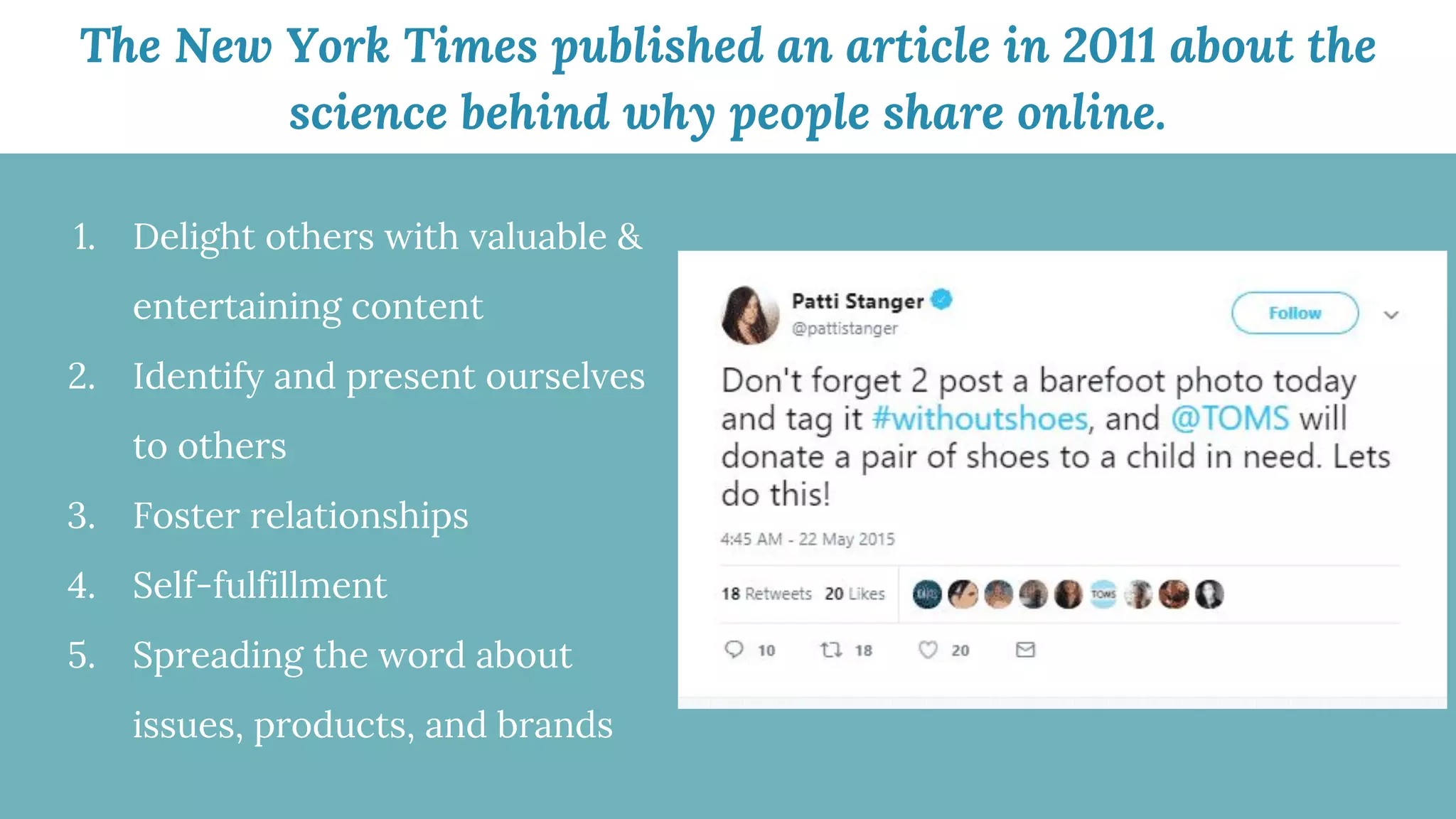 The New York Times published an article in 2011 about the
science behind why people share online.
1. Delight others with valuable &
entertaining content
2. Identify and present ourselves
to others
3. Foster relationships
4. Self-fulfillment
5. Spreading the word about
issues, products, and brands
 