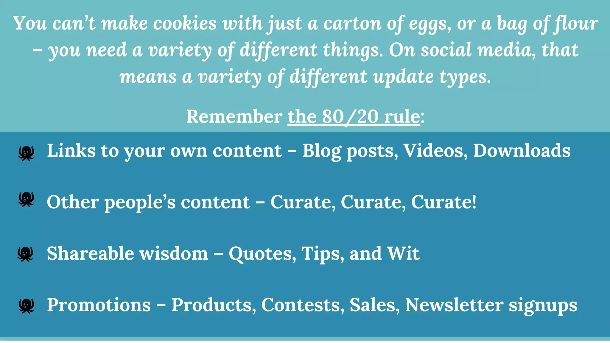 You can’t make cookies with just a carton of eggs, or a bag of flour
– you need a variety of different things. On social media, that
means a variety of different update types.
Remember the 80/20 rule:
:Links to your own content – Blog posts, Videos, Downloads
Other people’s content – Curate, Curate, Curate!
Shareable wisdom – Quotes, Tips, and Wit
Promotions – Products, Contests, Sales, Newsletter signups
 
