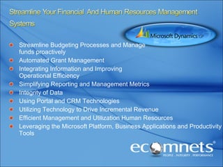 Streamline Budgeting Processes and Manage  funds proactively Automated Grant Management Integrating Information and Improving  Operational Efficiency Simplifying Reporting and Management Metrics Integrity of Data Using Portal and CRM Technologies Utilizing Technology to Drive Incremental Revenue Efficient Management and Utilization Human Resources Leveraging the Microsoft Platform, Business Applications and Productivity Tools 