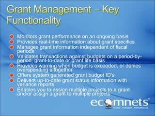 Monitors grant performance on an ongoing basis Provides real-time information about grant specifics Manages grant information independent of fiscal periods Validates transactions against budgets on a period-by-period, grant-to-date or grant life basis Provides warning when budget is exceeded, or denies overspending altogether Offers system generated grant budget ID’s Delivers up-to-date grant status information with variance reports Enables you to assign multiple projects to a grant and/or assign a grant to multiple projects 