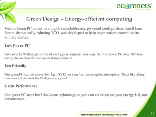 Green Design - Energy-efficient computing Verdio Green PC comes in a highly recyclable case, powerful configuration, small form factor, dramatically reducing TCO, was developed to help organizations committed to climate change. Low Power PC Save over $250 through the life of each green computer you own. Our low power PC uses 78% less energy to run than the average desktop computer  Eco Friendly Our green PC can save over 460 kg of CO2 per year from entering the atmosphere. Thats like taking two cars off the road for 50 days every year! Great Performance Our green PC uses Intel dual-core technology so you can cut down on your energy bill, not performance. 