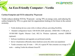 An Eco-Friendly Computer - Verdio Carbon Footprint and TCO reduced by 70 percent Verdio reduces desktop TCO by 70 percent—saving 70% on energy costs, and reducing the carbon footprint by 70% is a great start for organizations looking to Go Green in the current economy. Verdio desktop devices come with or without software, providing flexibility. Standard configuration boasts 1GB RAM (2GB optional), 120GB HD, 4 USB ports, 1 10/100/1000 Gigabit Ethernet Card, 802.11n Wireless (optional), external CDROM (optional). Software installations and upgrades are performed centrally. Server virtualization efficiently shares hardware across the entire user population Verdio consumes only 28 watts — 30% of a typical PC that consumes an average of 75  watts — making Verdio the ultimate Green PC 