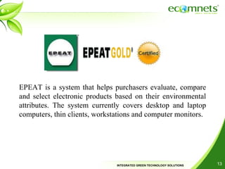 EPEAT is a system that helps purchasers evaluate, compare and select electronic products based on their environmental attributes. The system currently covers desktop and laptop computers, thin clients, workstations and computer monitors. 