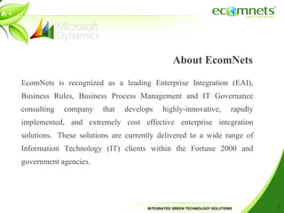 About EcomNets EcomNets is recognized as a leading Enterprise Integration (EAI), Business Rules, Business Process Management and IT Governance consulting company that develops highly-innovative, rapidly implemented, and extremely cost effective enterprise integration solutions. These solutions are currently delivered to a wide range of Information Technology (IT) clients within the Fortune 2000 and government agencies. 