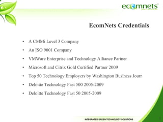 EcomNets Credentials A CMMi Level 3 Company An ISO 9001 Company VMWare Enterprise and Technology Alliance Partner Microsoft and Citrix Gold Certified Partner 2009 Top 50 Technology Employers by Washington Business Jourr Deloitte Technology Fast 500 2005-2009 Deloitte Technology Fast 50 2005-2009 