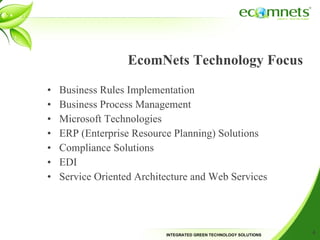 EcomNets Technology Focus Business Rules Implementation Business Process Management Microsoft Technologies  ERP (Enterprise Resource Planning) Solutions Compliance Solutions EDI Service Oriented Architecture and Web Services 