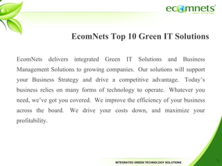 EcomNets Top 10 Green IT Solutions EcomNets delivers integrated Green IT Solutions and Business Management Solutions to growing companies. Our solutions will support your Business Strategy and drive a competitive advantage. Today’s business relies on many forms of technology to operate. Whatever you need, we’ve got you covered. We improve the efficiency of your business across the board. We drive your costs down, and maximize your profitability.  