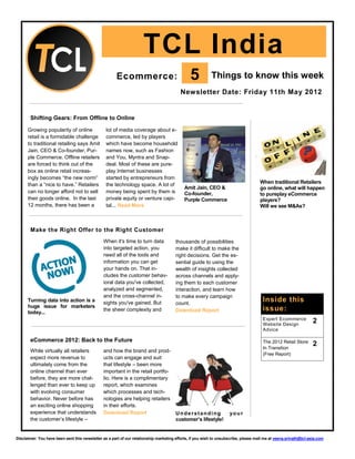 TCL India
                                                      Ecommerce:                               5          Things to know this week
                                                                                         Newsletter Date: Friday 11th May 2012


       Shifting Gears: From Offline to Online

      Growing popularity of online               lot of media coverage about e-
      retail is a formidable challenge           commerce, led by players
      to traditional retailing says Amit         which have become household
      Jain, CEO & Co-founder, Pur-               names now, such as Fashion
      ple Commerce. Offline retailers            and You, Myntra and Snap-
      are forced to think out of the             deal. Most of these are pure-
      box as online retail increas-              play Internet businesses
      ingly becomes “the new norm”               started by entrepreneurs from
      than a “nice to have.” Retailers           the technology space. A lot of                                                      When traditional Retailers
                                                                                            Amit Jain, CEO &                         go online, what will happen
      can no longer afford not to sell           money being spent by them is               Co-founder,                              to pureplay eCommerce
      their goods online. In the last            private equity or venture capi-            Purple Commerce                          players?
      12 months, there has been a                tal... Read More                                                                    Will we see M&As?



       Make the Right Offer to the Right Customer
                                               When it's time to turn data             thousands of possibilities
                                               into targeted action, you               make it difficult to make the
                                               need all of the tools and               right decisions. Get the es-
                                               information you can get                 sential guide to using the
                                               your hands on. That in-                 wealth of insights collected
                                               cludes the customer behav-              across channels and apply-
                                               ioral data you've collected,            ing them to each customer
                                               analyzed and segmented,                 interaction, and learn how
                                               and the cross-channel in-               to make every campaign
      Turning data into action is a            sights you've gained. But               count.
                                                                                                                                      Inside this
      huge issue for marketers
      today...
                                               the sheer complexity and                Download Report                                issue:
                                                                                                                                      Expert Ecommerce
                                                                                                                                      Website Design
                                                                                                                                                                  2
                                                                                                                                      Advice

       eCommerce 2012: Back to the Future                                                                                             The 2012 Retail Store:
                                                                                                                                      In Transition
                                                                                                                                                                  2
       While virtually all retailers           and how the brand and prod-
                                                                                                                                      (Free Report)
       expect more revenue to                  ucts can engage and suit
       ultimately come from the                that lifestyle – been more
       online channel than ever                important in the retail portfo-
       before, they are more chal-             lio. Here is a complimentary
       lenged than ever to keep up             report, which examines
       with evolving consumer                  which processes and tech-
       behavior. Never before has              nologies are helping retailers
       an exciting online shopping             in their efforts.
       experience that understands             Download Report                         Understanding                yo u r
       the customer’s lifestyle –                                                      customer’s lifestyle!


Disclaimer: You have been sent this newsletter as a part of our relationship marketing efforts, if you wish to unsubscribe, please mail me at veena.srinath@tcl-asia.com
 