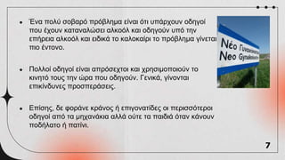 ● Ένα πολύ σοβαρό πρόβλημα είναι ότι υπάρχουν οδηγοί
που έχουν καταναλώσει αλκοόλ και οδηγούν υπό την
επήρεια αλκοόλ και ειδικά το καλοκαίρι το πρόβλημα γίνεται
πιο έντονο.
● Πολλοί οδηγοί είναι απρόσεχτοι και χρησιμοποιούν το
κινητό τους την ώρα που οδηγούν. Γενικά, γίνονται
επικίνδυνες προσπεράσεις.
● Επίσης, δε φοράνε κράνος ή επιγονατίδες οι περισσότεροι
οδηγοί από τα μηχανάκια αλλά ούτε τα παιδιά όταν κάνουν
ποδήλατο ή πατίνι.
7
 